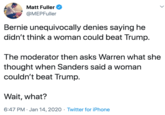 Matt Fuller @MEPFuller Bernie unequivocally denies saying he didn't think a woman could beat Trump. The moderator then asks Warren what she thought when Sanders said a woman couldn't beat Trump. Wait, what? 6:47 PM · Jan 14, 2020 · Twitter for iPhone