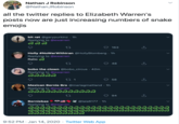 Nathan J Robinson @NathanJRobinson all the twitter replies to Elizabeth Warren's posts now are just increasing numbers of snake emojis bit røt @garypurkinz · 1h Replying to @ewarren 27 163 Holly #NoWarWithlran @HollyBlomberg · 1h Replying to @ewarren Ratio A 48 bobo the clown @bobo_circus · 42m Replying to @ewarren దదిదది 27 1 58 Mexican Bernie Bro @mariagmaitland - 1h Replying to @ewarren ద ిదిదిదిదిదిదిది 94 Berniebae opEKK @lala6177 - 1h Replying to @ewarren నదిి 9:52 PM · Jan 14, 2020 · Twitter Web App