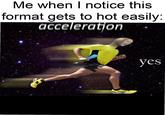 Me when I notice this format gets to hot easily: acceleration yes
