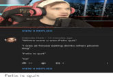 Cur 1000 CLUTCH VIEW 3 REPLIES Gabriela Clark • 12 minutes ago "Where were u wen Felix quit" "i was at house eating dorito when phone ring" "Felix is quit" "no" 93 VIEW 4 REPLIES Felix is quit