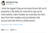 melty blood for dogs @NONBINARY i think the biggest thing we lost when forums fell out of popularity is the ability for some kid to sign up for some website, make mistakes, be a dumbass kid, then learn from their mistakes and just abandon that account and start fresh as a better person 9:46 AM Jan 5, 2020 · Twitter for iPhone 4.6K Retweets 24.1K Likes