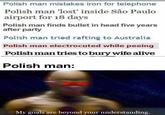 Polish man mistakes iron for telephone Polish man 'lost' inside São Paulo airport for 18 days Polish man finds bullet in head five years after party Polish man tried rafting to Australia Polish man electrocuted while peeing Polish man tries to bury wife alive Polish man: My goals are beyond your understanding.