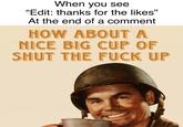 When you see "Edit: thanks for the likes" 55 At the end of a comment HOW ABOUT A NICE BIG CUP OF SHUT THE F--- UP