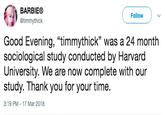 BARBIE® Follow @timmythick Good Evening, "timmythick" was a 24 month sociological study conducted by Harvard University. We are now complete with our study. Thank you for your time. 3:19 PM - 17 Mar 2018