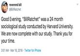 reverend bill @BillRatchet Good Evening, "BillRatchet" was a 24 month sociological study conducted by Harvard University. We are now complete with our study. Thank you for your time. 3:51 AM · Mar 18, 2018 · Twitter for iPhone