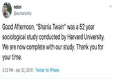 nolan @auntanxiety Good Afternoon, "Shania Twain" was a 52 year sociological study conducted by Harvard University. We are now complete with our study. Thank you for your time. 3:32 PM · Apr 22, 2018 · Twitter for iPhone
