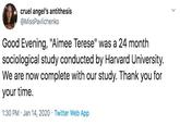 cruel angel's antithesis @MissPavlichenko Good Evening, "Aimee Terese" was a 24 month sociological study conducted by Harvard University. We are now complete with our study. Thank you for your time. 1:30 PM · Jan 14, 2020 · Twitter Web App
