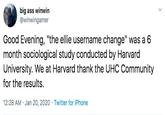 big ass winwin @winwingamer Good Evening, "the ellie username change" was a 6 month sociological study conducted by Harvard University. We at Harvard thank the UHC Community for the results. 12:28 AM · Jan 20, 2020 · Twitter for iPhone