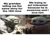 Me trying to act interested because he is My grandpa telling me the same story for the 16th time awesome and I love him