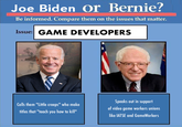 Joe Biden Or Bernie? Be informed. Compare them on the issues that matter. Issue: GAME DEVELOPERS Speaks out in support Calls them "Little creeps" who make of video game workers unions titles that "teach you h----------" like IATSE and GameWorkers