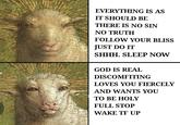 EVERYTHING IS AS IT SHOULD BE THERE IS NO SIN NO TRUTH FOLLOW YOUR BLISS JUST DO IT SHHH. SLEEP NOW GOD IS REAL DISCOMFITING LOVES YOU FIERCELY AND WANTS YOU ТО ВЕ НOLY FULL STOP WAKE TF UP