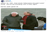 jordan O @JordanUhl steyer: so...heh...that whole "billionaires shouldn't exist" thing...you're not including *me* in that, right? bernie: yeah, good. ok. GIF 12:22 PM · Jan 20, 2020 · Twitter Web App