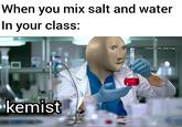 When you mix salt and water In your class: U/Kermit_the_Sad_Frog kemist