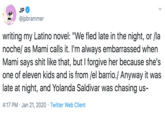 JP @jpbrammer writing my Latino novel: "We fled late in the night, or /la noche/ as Mami calls it. I'm always embarrassed when Mami says s--- like that, but I forgive her because she's one of eleven kids and is from /el barrio./ Anyway it was late at night, and Yolanda Saldivar was chasing us- 4:17 PM · Jan 21, 2020 · Twitter Web Client