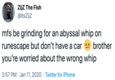 ZijZ The Fish @ltsZijz mfs be grinding for an abyssal whip on runescape but don't have a car you're worried about the wrong whip brother 3:57 PM · Jan 11, 2020 · Twitter for iPhone