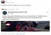 @hypershoenic maybe furries deserve some rights... abby @rverbarkley · 14h KCWE Kansas City's CW kewe 6 h. 0 Several people attending a furry convention in California on Friday helped restrain a man who was assaulting his girlfriend, officials say. 11:07 AM Jan 23, 2020 · Twitter Web App