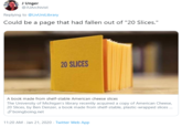 J Unger @JUArchivist Replying to @LivUniLibrary Could be a page that had fallen out of "20 Slices." 20 SLICES A book made from shelf-stable American cheese slices The University of Michigan's library recently acquired a copy of American Cheese, 20 Slices, by Ben Denzer, a book made from shelf-stable, plastic-wrapped slices . 8 boingboing.net 11:20 AM Jan 21, 2020 · Twitter Web App