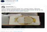 UC Berkeley Library @UCBerkeleyLib Berkeky Lbrary Replying to @LivUniLibrary same energy Amanda Mae @miss_amandamae Don't have a bookmark? Try using a taco. (Actual photo of an actual book found in the book drop at my library in Indiana a few years back) 7:17 AM · Sep 14, 2019 · Twitter for iPhone 2:38 PM · Jan 21, 2020 · Twitter Web App