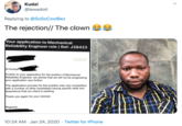 Kudzi @lewadoti Replying to @SoSoCoolBez The rejection// The clown Your application to Mechanical Reliability Engineer role | Ref: J38423 ENGINEERING TECHNOLOGY Hi Kudza Further to your application for the position of Mechanical Reliability Engineer, we advise that we will not be progressing your application any further. The application process for this position was very competitive with a number of other candidates having specific skills and experience that our client is seeking. Thank you again for your interest. Regards, 10:24 AM · Jan 24, 2020 · Twitter for iPhone