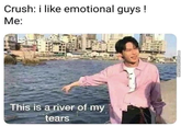 Crush: i like emotional guys ! Me: This is a river of my tears MemeCenter.com