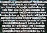 Is there a character that could even possibly EVEN TOUCH Madara Uchiha? Let alone defeat him. And I'm not talking about Edo Tensei Uchiha Madara. I'm not talking about Gedou Rinne Tensei Uchiha Madara either. Hell, I'm not even talking about Juubi Jinchuuriki Gedou Rinne Tenséi Uchiha Madara with the Eternal Mangekyou Sharingan and Rinnegan doujutsus (with the rikodou abilities and being capable of both Amateratsu and Tsukuyomi genjutsu), equipped with his Gunbai, a perfect Susano'o, control of the juubi and Gedou Mazou, with Hashirama Senju's DNA implanted in him so he has mokuton kekkei genkai and can perform yin yang release ninjutsu while being an expert in kenjutsu and taijutsu. I'm also not talking about Kono Yo no