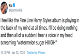 Ria @BarstoolRia I feel like the Fine Line Harry Styles album is playing in the back of my mind at all times. I'll be doing nothing and then all of a sudden I hear a voice in my head screaming "watermelon sugar HIIIIGH" 10:13 PM · Jan 20, 2020 · Twitter for iPhone