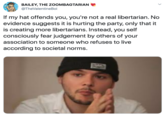 BAILEY, THE ZOOMBAGTARIAN @TheValentineBoi If my hat offends you, you're not a real libertarian. No evidence suggests it is hurting the party, only that it is creating more libertarians. Instead, you self consciously fear judgement by others of your association to someone who refuses to live according to societal norms.