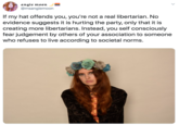 angie moon @msangiemoon If my hat offends you, you're not a real libertarian. No evidence suggests it is hurting the party, only that it is creating more libertarians. Instead, you self consciously fear judgement by others of your association to someone who refuses to live according to societal norms.