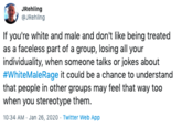 JRehling @JRehling If you're white and male and don't like being treated as a faceless part of a group, losing all your individuality, when someone talks or jokes about #WhiteMaleRage it could be a chance to understand that people in other groups may feel that way too when you stereotype them. 10:34 AM - Jan 26, 2020 - Twitter Web App