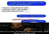 I really like you. Would you like to be my girlfriend? I have a boyfriend with cancer and I am really worried about him. Oh sorry I didn't know 29/09/2017, 13:08 now? Is he dead He is a man of focus, commitment, and sheer f------ will