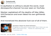TheNathanNS @TheNathanNS ImJayStation is without a doubt the worst, most disrespectful channel l've ever seen on YouTube. Wanker capitalized off the deaths off Mac Miller, XXXTentacion and even faked his own girlfriends death. And monetized the absolute f--- out of all of them. Jaystation Faked His Dead Girlfriend... It's gotten to this point, a point that I don't think one can really come back from... Thanks for watching! Like, .. S youtube.com 6:01 PM · Jan 23, 2020 · Twitter Web App