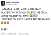 Joshua Montague @JoshuaJosher НААААААА НА НА НА НАНА НААААА!! IMJAYSTATION ACTUALLY DELETED HIS OUIJA BOARD VIDEO ON ALEXIA!!!! G I GUESS HE COULDN'T HANDLE THE BACKLASH!!! P----! 6:41 PM · Jan 26, 2020 · Twitter for iPhone