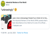 A Industrial Workers of the World @iww "unknowingly" Labor Union Unknowingly Posted Furry Fetish Art to Fac... The Industrial Workers of the World (IWW) posted what's been described as furry fetish art to one of its official ... S dailydot.com 11:36 PM · Jan 28, 2020 · Twitter for iPhone STRIAE WORKE