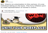 kaje @johnnykaje But...there's no unionization in this cartoon, it's one individual taking on the boss. This furry inflation p--- is a bad representation of worker's unions. I the knife alien @spacedrugs · 21h is someone going to tell them? UNITE YOUR WORKPLACE! 10:42 PM · Jan 28, 2020 · Twitter for iPhone NORLD