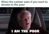 When the cashier asks if you want to donate to the poor I AM THE POOR