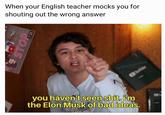 When your English teacher mocks you for shouting out the wrong answer u/absoluteslime 17de you haven't seen s---. iim the Elon Musk of bad ideas.