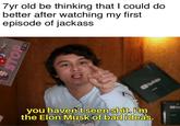 7yr old be thinking that I could do better after watching my first episode of jackass Orde you haven't seen s---. i'm the Elon Musk of bad ideas. STOP 7:35