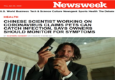 Newsweek Thu, Jan 30, 2020 U.S. World Business Tech & Science Culture Newsgeek Sports Health The Debate HEALTH CHINESE SCIENTIST WORKING ON CORONAVIRUS CLAIMS PETS CAN CATCH INFECTION, SAYS OWNERS SHOULD MONITOR FOR SYMPTOMS BY KASHMIRA GANDER ON 1/30/20 AT 7:58 AM EST