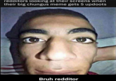 redditors looking at their screens when their big chungus meme gets 5 updoots Bruh redditor