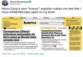 Alexis Benveniste @apbenven News Corp's new "knewz" website makes me feel like I have 3456789 tabs open in my brain World Politics National Business Tech & Science Life Developing Story Jet with US emplovees from China diverted to March air base amid coronavirus.concema (KABC LOS ANGELES) knewz Top Story: SEARCH THE NEWS CORONAVIRUS CRISIS CRIME SCENE SEE FULL COVERAGE TRUMP IMPEACHMENT TRIAL SEE FULL COVERAGE Impeachment Enters Volatile New Phase as Senators Get to Ask Their Questions E Coronavirus: China's infections outnumber its Sistors accused of stealing $300K worth of merchandise in East Bay organized crime ring KRON SAN FRANCISCO Sars cases as Russia joins Georgia Parole Board Declines to Spare Life of Condemned Man THE NEW YORK TIMES vaccine race • Coronavirus: Australia and UK to quarantine citizens repatriated from Wuhan for 14 days a • Airlines around the world are suspending flights to China as the coronavirus spreads Sherisse Pham byline om • Here is How Questioning From Senators Will Be Handled During the Impeachment Trial Today TH Amber Alert: 3 women found dead in South Florida, baby missing • 12 questions to expect at Trump's impeachment trial P WILA TAMPA Out of the drink and into the alink: Fugitive drives snowplow into • GOP reportedly lacks votes to block witness testimony in impeachment trial une anna nd him in 10:22 AM · Jan 29, 2020 · Twitter Web App
