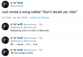 E "D" MO @elonmusk Just wrote a song called "Don't doubt yer vibe" 3:41 PM · Jan 30, 2020 · Twitter for iPhone @elonmusk · 15h Replying to @elonmusk Releasing soon on Emo G Records! E סי" M @elonmusk · 13h E "D" MO Replying to @elonmusk Be . cause . it's ... true E "D" M O @elonmusk · 10h this song is hard