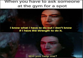 Adam Driver Kylo Ren Star Wars when you have to ask someone at the gym for a spot I know what i have to do but i don't know if i have the strength to do it. will you help me?