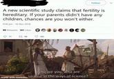 Follow A new scientific study claims that fertility is hereditary. If your parents didn't have any children, chances are you won't either. 9:36 pm - 16 Nov 2018 99 Retweets 181 Likes O00DOOC 181 Who are you, who are made with mematic SO Wise in the ways of science?