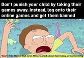 Don't punish your child by taking their games away. Instead, log onto their online games and get them banned Enr Mr You're like Hitler, but even Hitler cared about Germany, or something