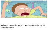 You're like Hitler, but even Hitler cared about Germany, or something When people put the caption box at the bottom