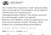 John Kerry @JohnKerry As I told the reporter, I am absolutely not running for President. Any report otherwise is f------ (or categorically) false. I've been proud to campaign with my good friend Joe Biden, who is going to win the nomination, beat Trump, and make an outstanding president. 4:41 PM · 2/2/20 · Twitter for iPhone 863 Retweets 3,343 Likes 17