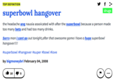 TOP DEFINITION superbowl hangoverdrugs the headache ang nausia assoicated with after the superbowl because a person made too many bets and had too many drinks. Sorry man I cant go out tonight,after that awesome game I have a huge superbowl hangover!!!! #s