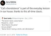 Gerry McBride @GerryMcBride "Call a bondulance" is part of the everyday lexicon in our house, thanks to this all-time classic. Sean Leahy @thepunningman · Dec 2, 2014 "The bond's Name. James Name" Pleased to... what? "Bond Name's the james" Are you alright? "Bames Nond's having a stronk, call a Bondulance" 6:32 AM · Jan 21, 2018 · Twitter for iPhone