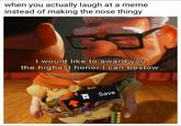 when you actually laugh at a meme instead of making the nose thingy I would like to award you the highest honor I can bestow. Save
