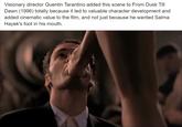 Visionary director Quentin Tarantino added this scene to From Dusk Till Dawn (1996) totally because it led to valuable character development and added cinematic value to the film, and not just because he wanted Salma Hayek's foot in his mouth.